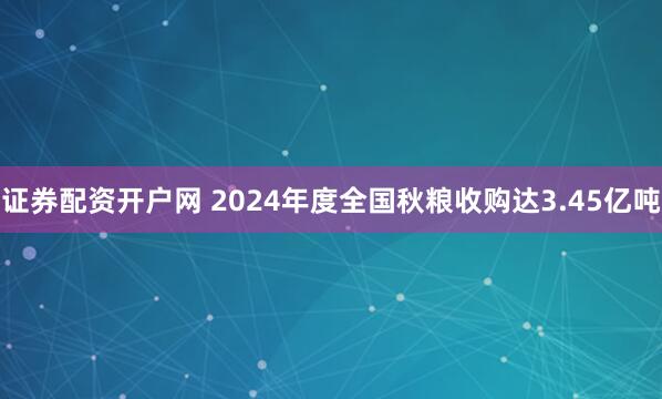 证券配资开户网 2024年度全国秋粮收购达3.45亿吨
