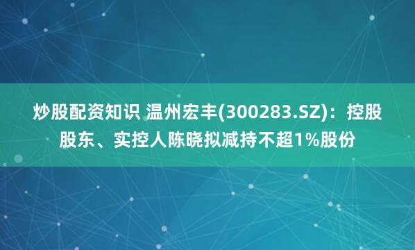 炒股配资知识 温州宏丰(300283.SZ)：控股股东、实控人陈晓拟减持不超1%股份