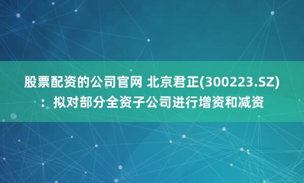 股票配资的公司官网 北京君正(300223.SZ)：拟对部分全资子公司进行增资和减资