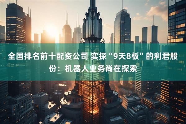 全国排名前十配资公司 实探“9天8板”的利君股份：机器人业务尚在探索