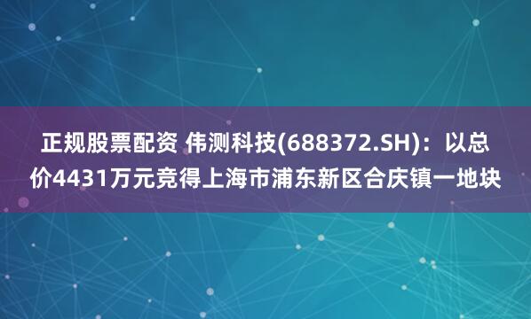 正规股票配资 伟测科技(688372.SH)：以总价4431万元竞得上海市浦东新区合庆镇一地块