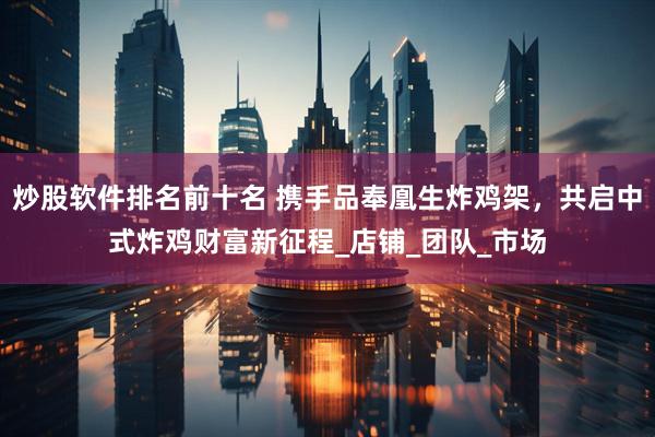 炒股软件排名前十名 携手品奉凰生炸鸡架，共启中式炸鸡财富新征程_店铺_团队_市场