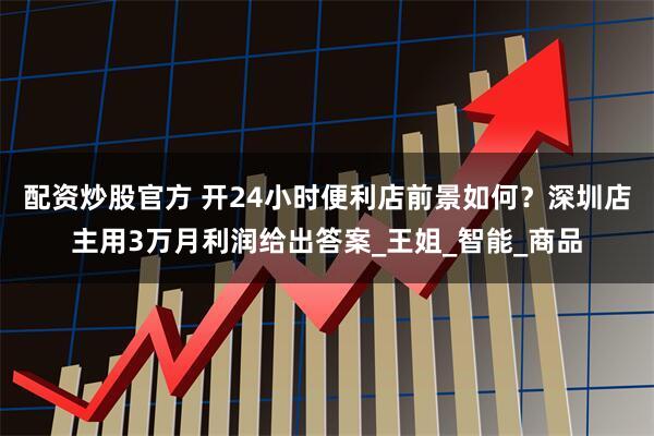配资炒股官方 开24小时便利店前景如何？深圳店主用3万月利润给出答案_王姐_智能_商品