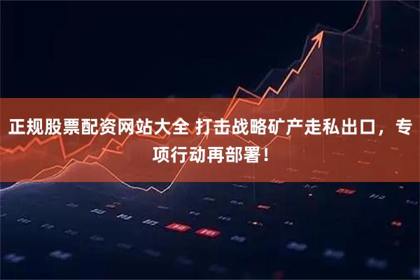 正规股票配资网站大全 打击战略矿产走私出口，专项行动再部署！