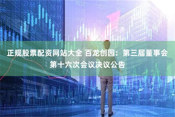 正规股票配资网站大全 百龙创园：第三届董事会第十六次会议决议公告