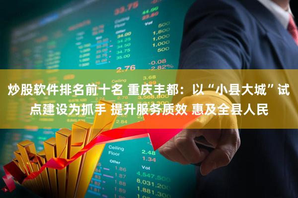 炒股软件排名前十名 重庆丰都：以“小县大城”试点建设为抓手 提升服务质效 惠及全县人民