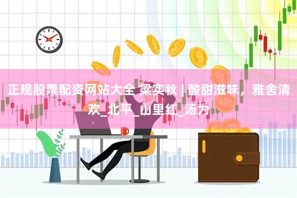 正规股票配资网站大全 梁实秋 | 酸甜滋味，雅舍清欢_北平_山里红_汤为