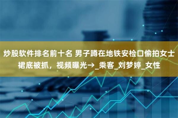 炒股软件排名前十名 男子蹲在地铁安检口偷拍女士裙底被抓，视频曝光→_乘客_刘梦婷_女性