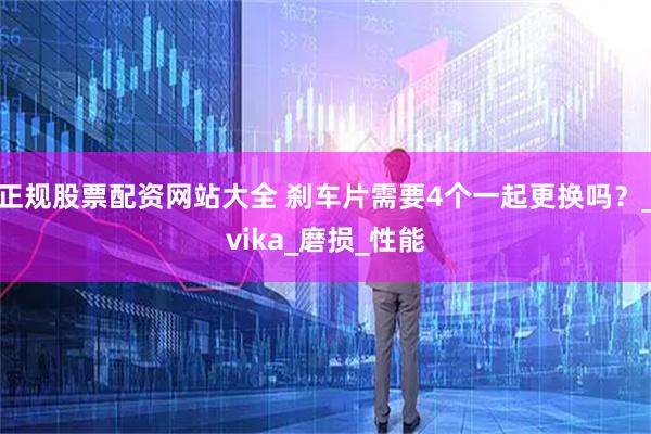 正规股票配资网站大全 刹车片需要4个一起更换吗?_vika_磨损_性能