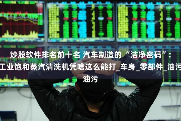 炒股软件排名前十名 汽车制造的 “洁净密码”：工业饱和蒸汽清洗机凭啥这么能打_车身_零部件_油污