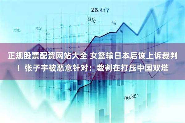 正规股票配资网站大全 女篮输日本后该上诉裁判！张子宇被恶意针对：裁判在打压中国双塔