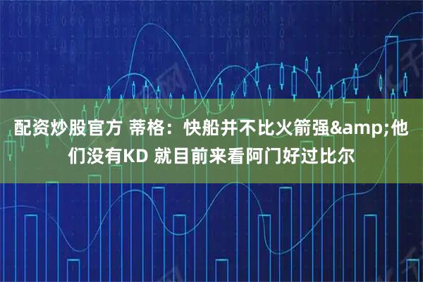 配资炒股官方 蒂格：快船并不比火箭强&他们没有KD 就目前来看阿门好过比尔
