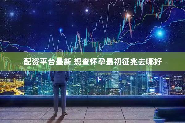 配资平台最新 想查怀孕最初征兆去哪好