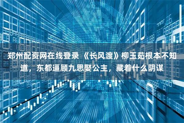 郑州配资网在线登录 《长风渡》柳玉茹根本不知道，东都逼顾九思娶公主，藏着什么阴谋