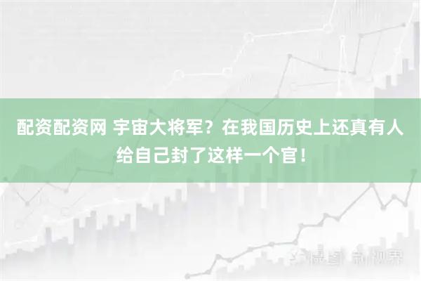 配资配资网 宇宙大将军？在我国历史上还真有人给自己封了这样一个官！