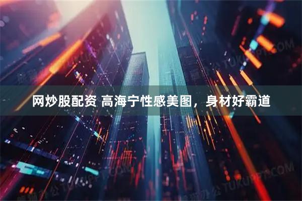 网炒股配资 高海宁性感美图，身材好霸道
