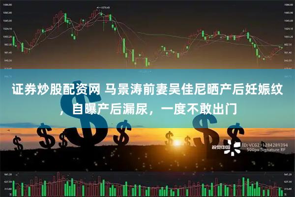 证券炒股配资网 马景涛前妻吴佳尼晒产后妊娠纹，自曝产后漏尿，一度不敢出门