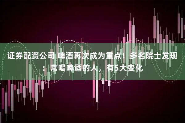 证券配资公司 啤酒再次成为重点!多名院士发现:常喝啤酒的人,有5大变化