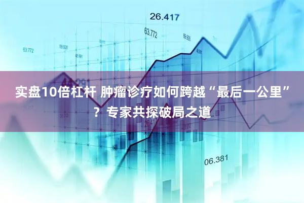 实盘10倍杠杆 肿瘤诊疗如何跨越“最后一公里”？专家共探破局之道