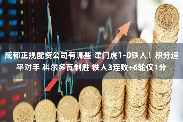成都正规配资公司有哪些 津门虎1-0铁人！积分追平对手 科尔多瓦制胜 铁人3连败+6轮仅1分