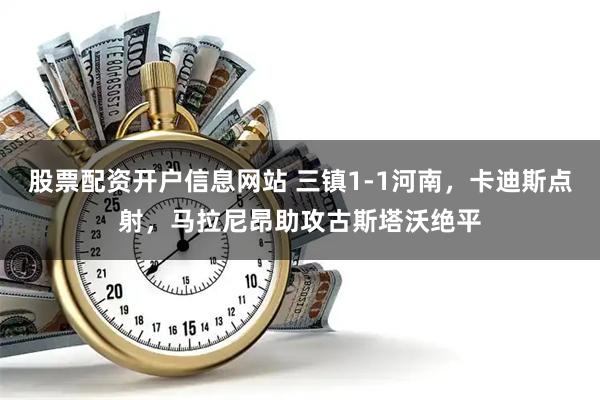 股票配资开户信息网站 三镇1-1河南，卡迪斯点射，马拉尼昂助攻古斯塔沃绝平
