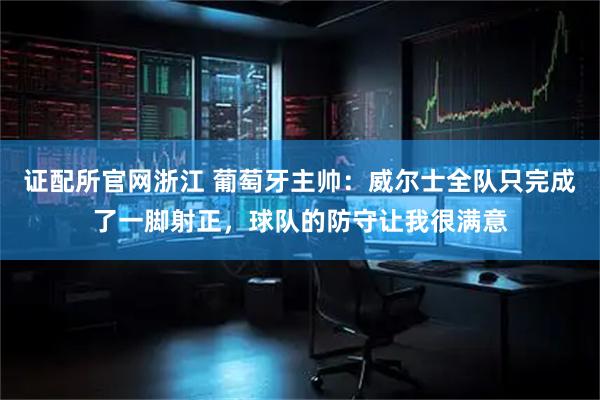 证配所官网浙江 葡萄牙主帅：威尔士全队只完成了一脚射正，球队的防守让我很满意