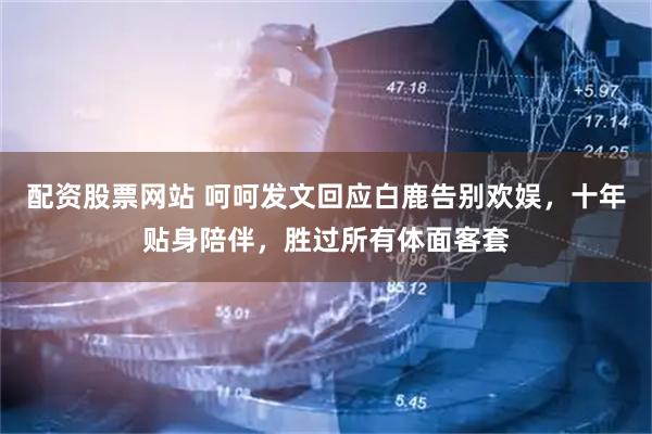配资股票网站 呵呵发文回应白鹿告别欢娱，十年贴身陪伴，胜过所有体面客套